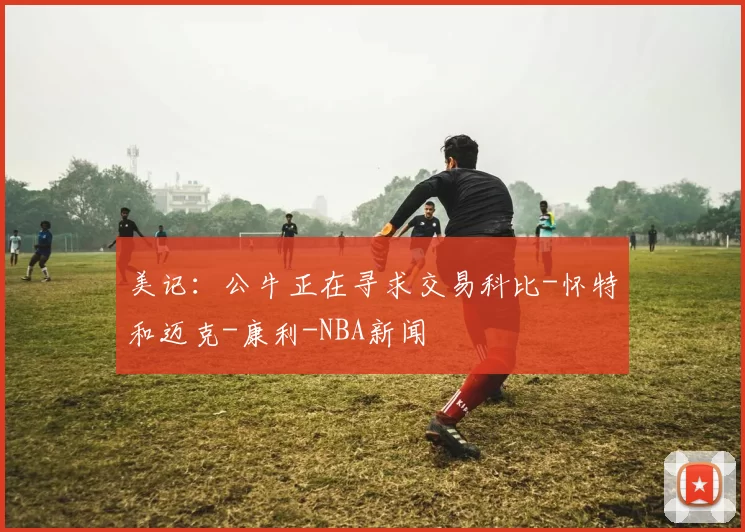 美记：公牛正在寻求交易科比-怀特和迈克-康利-NBA新闻