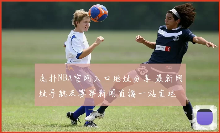 虎扑NBA官网入口地址分享 最新网址导航及赛事新闻直播一站直达