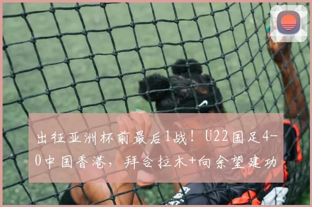 出征亚洲杯前最后1战!U22国足4-0中国香港,拜合拉木+向余望建功