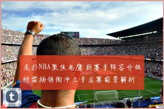 虎扑NBA聚焦老鹰 新赛季阵容升级特雷杨领衔冲击季后赛前景解析