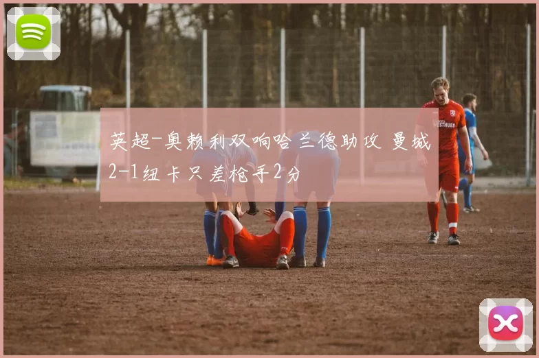 英超-奥赖利双响哈兰德助攻 曼城2-1纽卡只差枪手2分