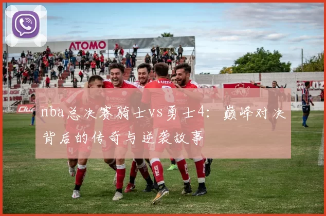 nba总决赛骑士vs勇士4：巅峰对决背后的传奇与逆袭故事