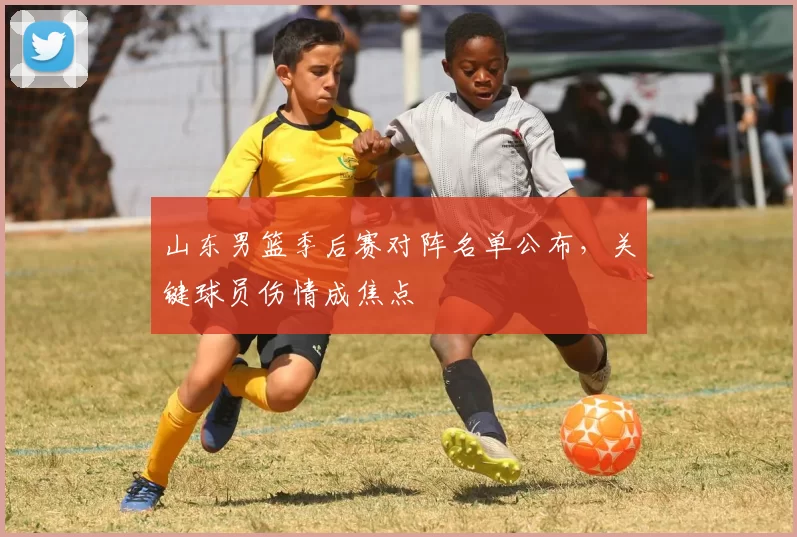 山东男篮季后赛对阵名单公布，关键球员伤情成焦点