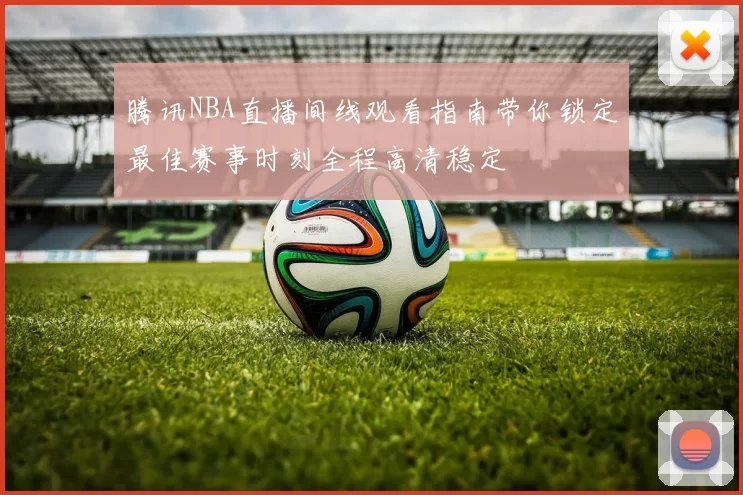 腾讯NBA直播间线观看指南带你锁定最佳赛事时刻全程高清稳定