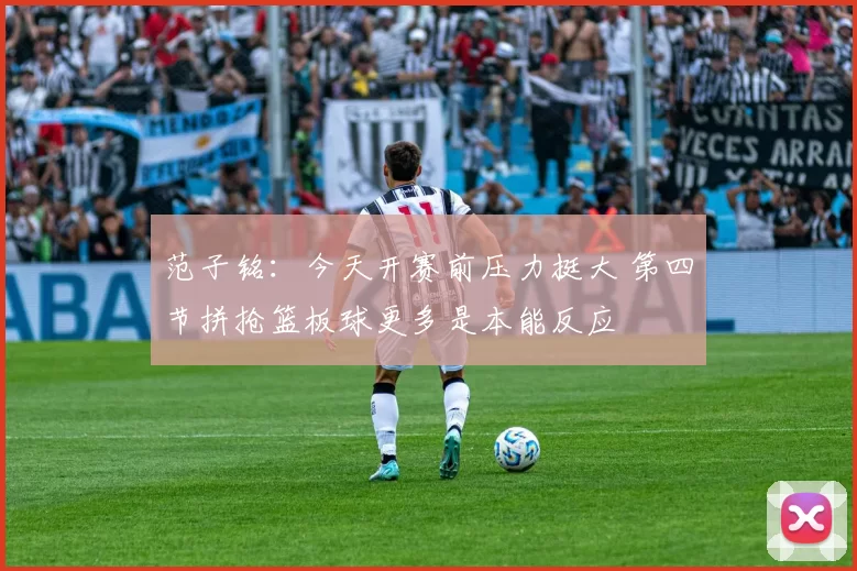 范子铭：今天开赛前压力挺大 第四节拼抢篮板球更多是本能反应