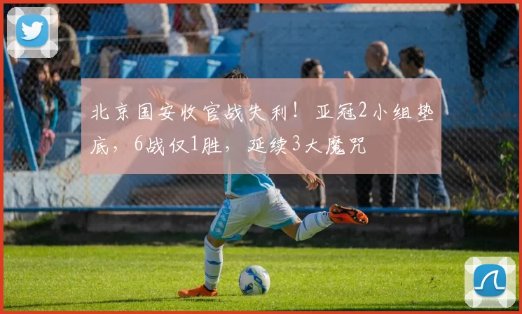 北京国安收官战失利！亚冠2小组垫底，6战仅1胜，延续3大魔咒