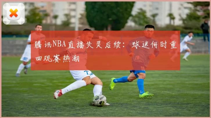 腾讯NBA直播失灵后续:球迷何时重回观赛热潮