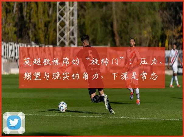 英超教练席的“旋转门”：压力、期望与现实的角力，下课是常态