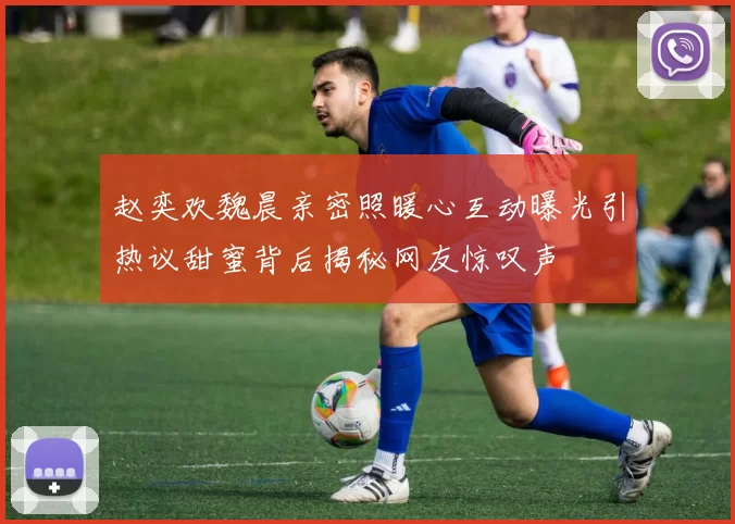 赵奕欢魏晨亲密照暖心互动曝光引热议甜蜜背后揭秘网友惊叹声