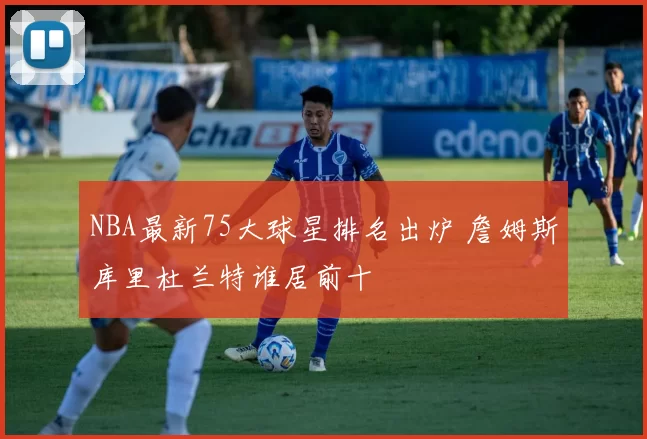 NBA最新75大球星排名出炉 詹姆斯库里杜兰特谁居前十