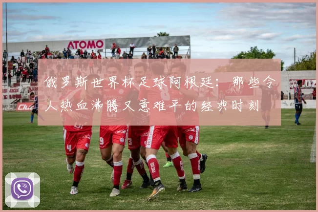 俄罗斯世界杯足球阿根廷：那些令人热血沸腾又意难平的经典时刻