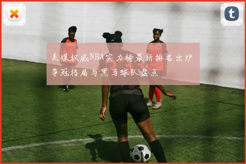 美媒权威NBA实力榜最新排名出炉 争冠格局与黑马球队盘点