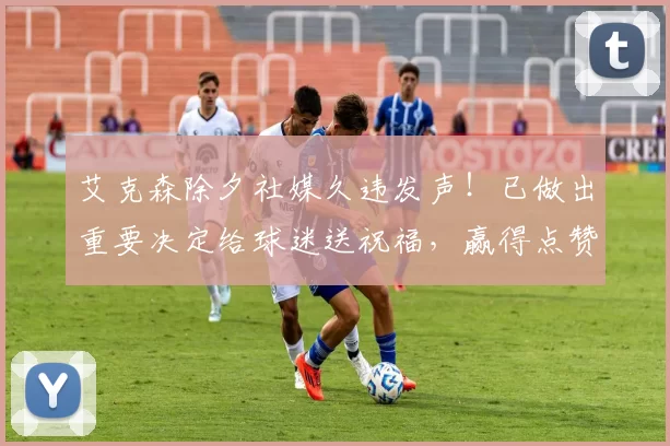 艾克森除夕社媒久违发声!已做出重要决定给球迷送祝福,赢得点赞