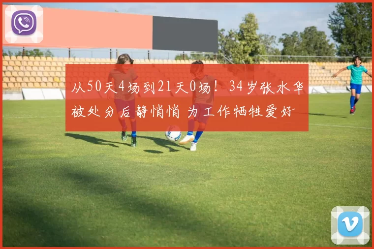 从50天4场到21天0场！34岁张水华被处分后静悄悄 为工作牺牲爱好