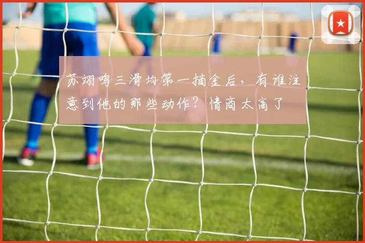 苏翊鸣三滑均第一摘金后，有谁注意到他的那些动作？情商太高了