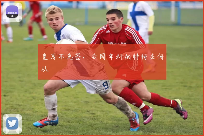皇马不免签,合同年科纳特何去何从