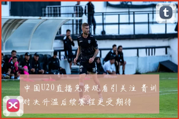 中国U20直播免费观看引关注 青训对决升温后续赛程更受期待