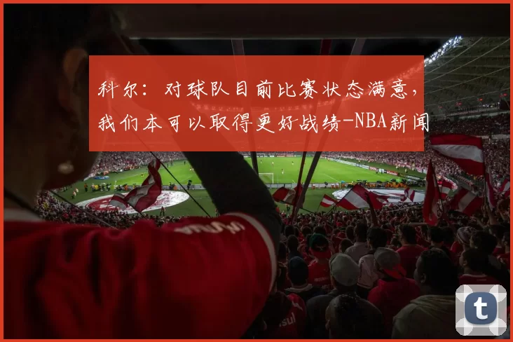 科尔：对球队目前比赛状态满意，我们本可以取得更好战绩-NBA新闻