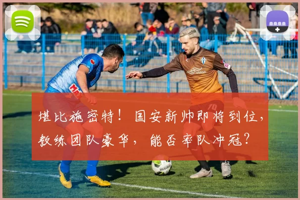 堪比施密特！国安新帅即将到位，教练团队豪华，能否率队冲冠？