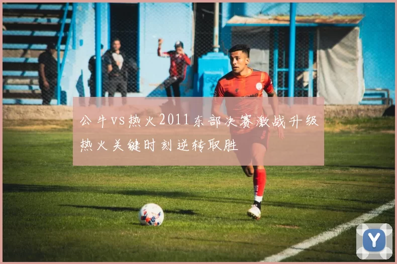 公牛vs热火2011东部决赛激战升级热火关键时刻逆转取胜