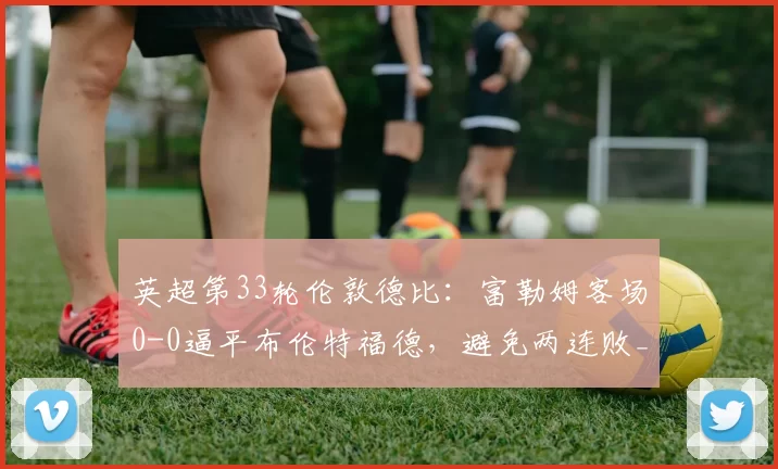 英超第33轮伦敦德比：富勒姆客场0-0逼平布伦特福德，避免两连败_比赛_双方_积分榜