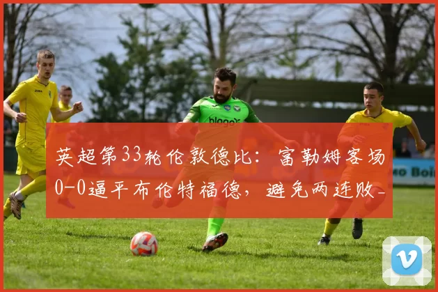 英超第33轮伦敦德比：富勒姆客场0-0逼平布伦特福德，避免两连败_比赛_双方_积分榜