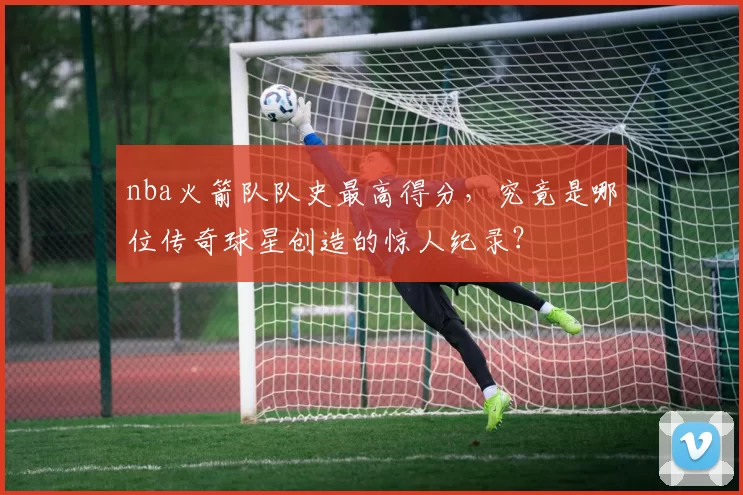 nba火箭队队史最高得分,究竟是哪位传奇球星创造的惊人纪录?