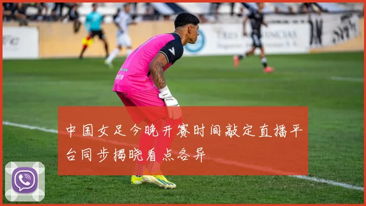 中国女足今晚开赛时间敲定直播平台同步揭晓看点各异