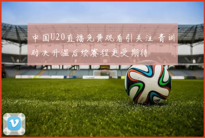 中国U20直播免费观看引关注 青训对决升温后续赛程更受期待