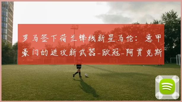 罗马签下荷兰锋线新星马伦：意甲豪门的进攻新武器_欧冠_阿贾克斯_阿森纳