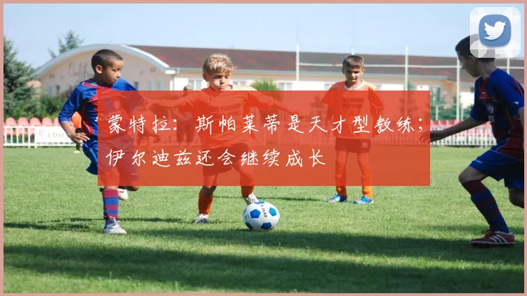 蒙特拉：斯帕莱蒂是天才型教练；伊尔迪兹还会继续成长