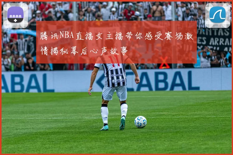 腾讯NBA直播女主播带你感受赛场激情揭秘幕后心声故事