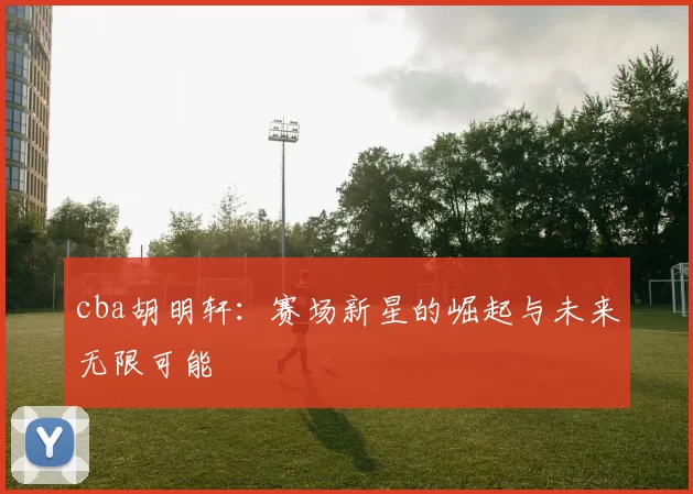 cba胡明轩：赛场新星的崛起与未来无限可能