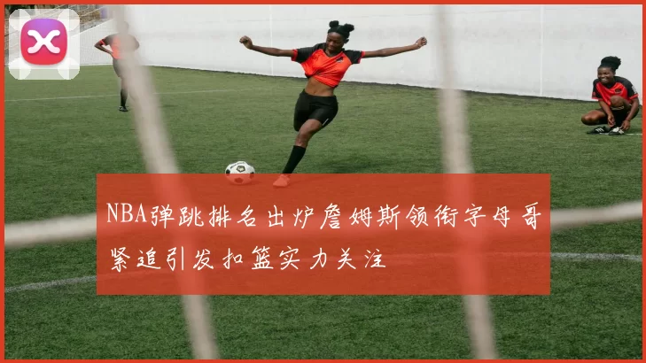 NBA弹跳排名出炉詹姆斯领衔字母哥紧追引发扣篮实力关注