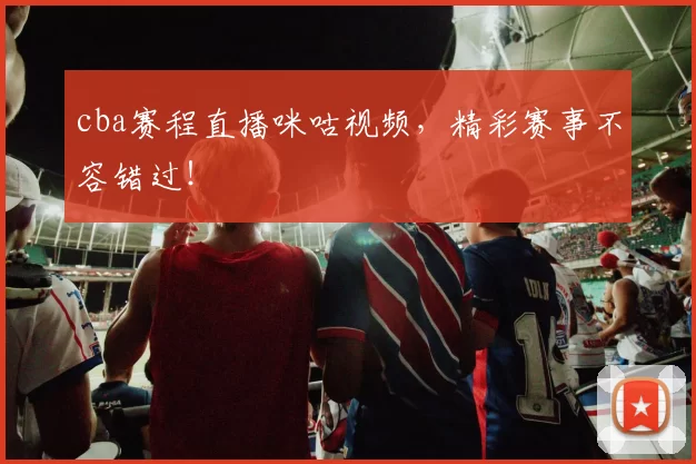 cba赛程直播咪咕视频,精彩赛事不容错过!
