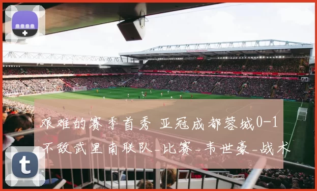 艰难的赛季首秀 亚冠成都蓉城0-1不敌武里南联队_比赛_韦世豪_战术