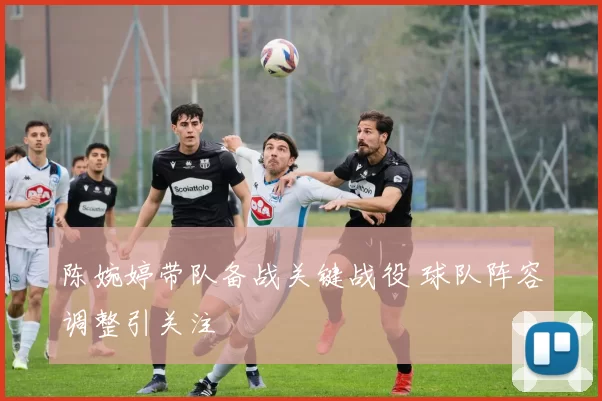 陈婉婷带队备战关键战役 球队阵容调整引关注