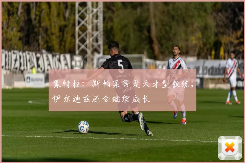 蒙特拉：斯帕莱蒂是天才型教练；伊尔迪兹还会继续成长