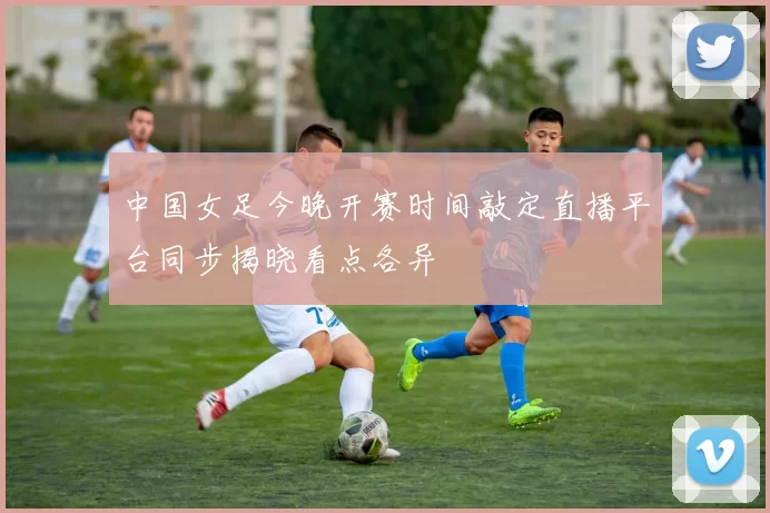 中国女足今晚开赛时间敲定直播平台同步揭晓看点各异