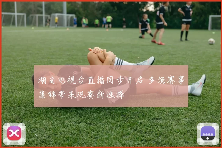 湖南电视台直播同步开启 多场赛事集锦带来观赛新选择