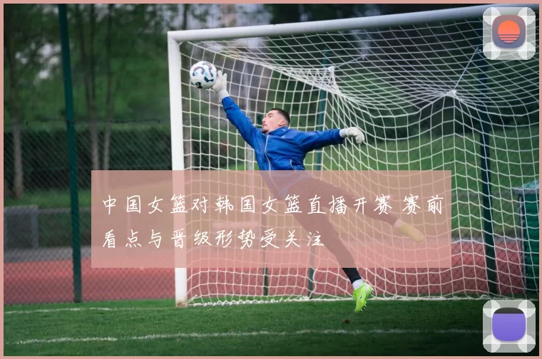 中国女篮对韩国女篮直播开赛 赛前看点与晋级形势受关注