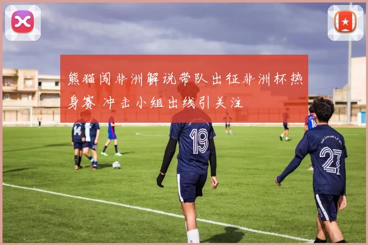 熊猫闯非洲解说带队出征非洲杯热身赛 冲击小组出线引关注