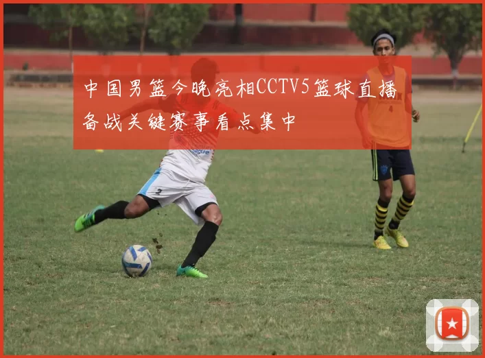 中国男篮今晚亮相CCTV5篮球直播 备战关键赛事看点集中