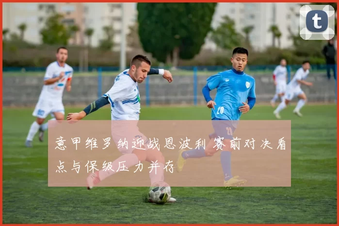 意甲维罗纳迎战恩波利 赛前对决看点与保级压力并存