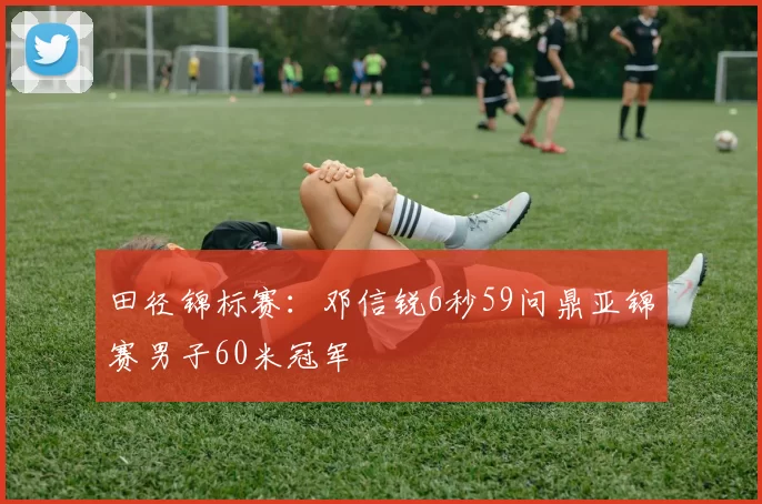 田径锦标赛:邓信锐6秒59问鼎亚锦赛男子60米冠军