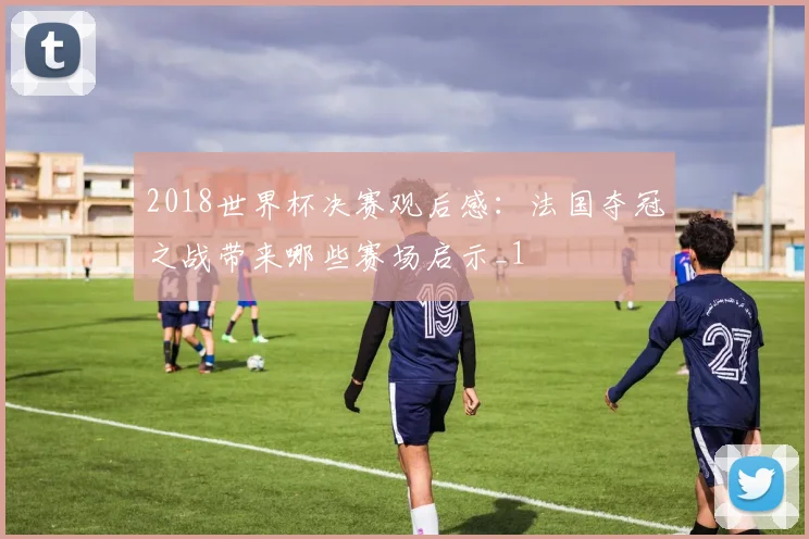 2018世界杯决赛观后感：法国夺冠之战带来哪些赛场启示_1