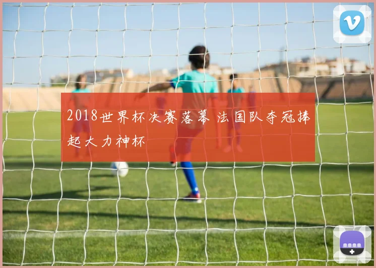 2018世界杯决赛落幕 法国队夺冠捧起大力神杯