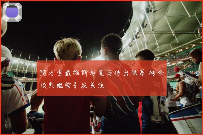 阿方索戴维斯与皇马传出联系 转会谈判继续引发关注