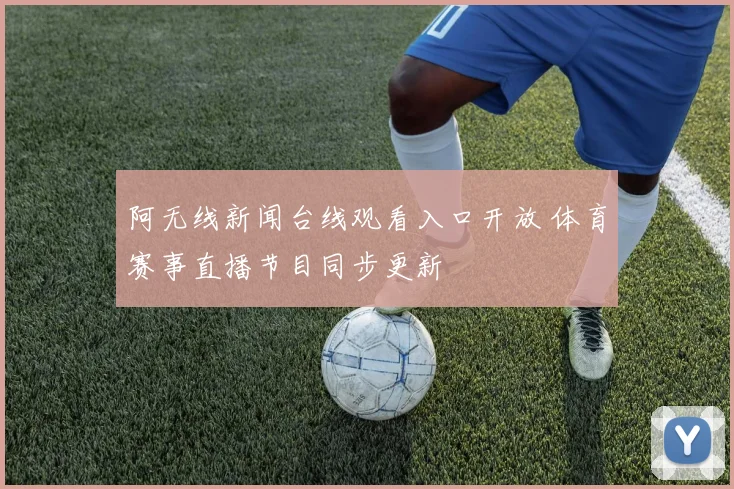 阿无线新闻台线观看入口开放 体育赛事直播节目同步更新